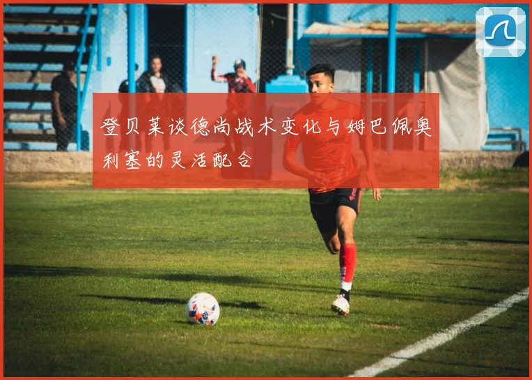 登贝莱谈德尚战术变化与姆巴佩奥利塞的灵活配合