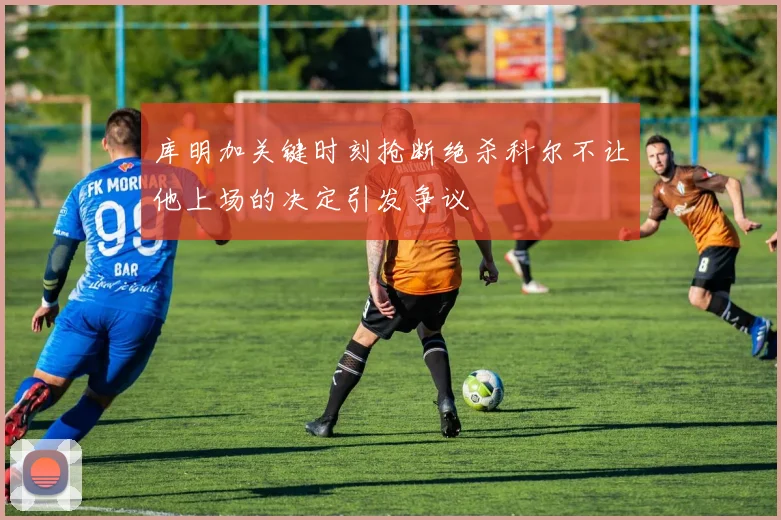 库明加关键时刻抢断绝杀科尔不让他上场的决定引发争议