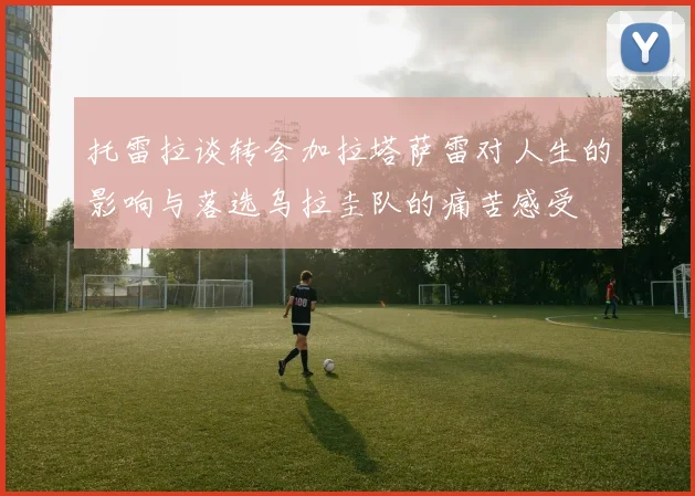 托雷拉谈转会加拉塔萨雷对人生的影响与落选乌拉圭队的痛苦感受