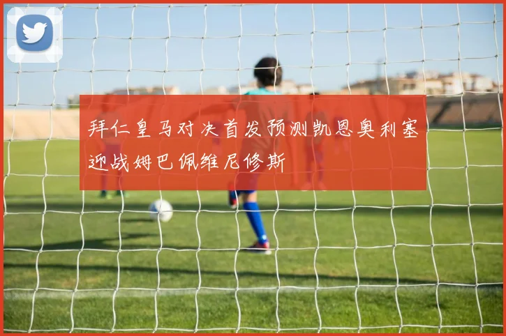 拜仁皇马对决首发预测凯恩奥利塞迎战姆巴佩维尼修斯