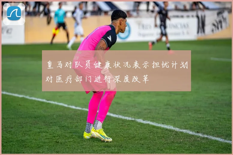 皇马对队员健康状况表示担忧计划对医疗部门进行深度改革