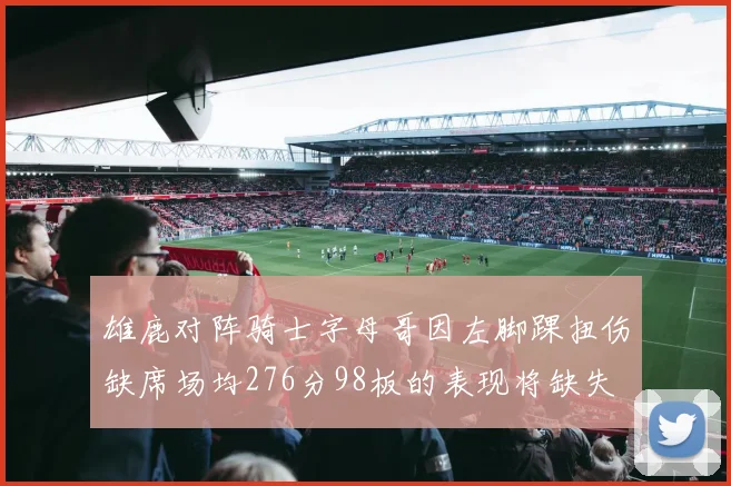 雄鹿对阵骑士字母哥因左脚踝扭伤缺席场均276分98板的表现将缺失