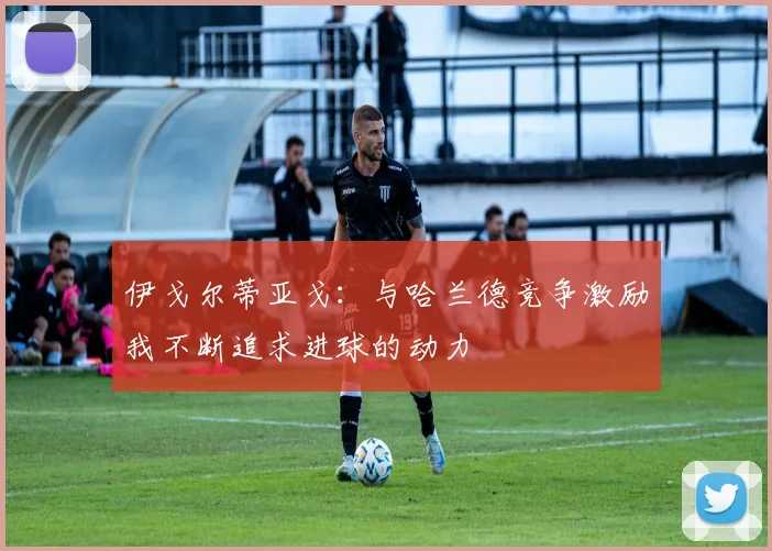 伊戈尔蒂亚戈：与哈兰德竞争激励我不断追求进球的动力