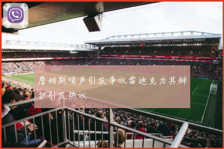 詹姆斯哨声引发争议雷迪克为其辩护引发热议