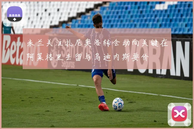 米兰关注扎尼奥洛转会动向关键在阿莱格里去留与乌迪内斯要价