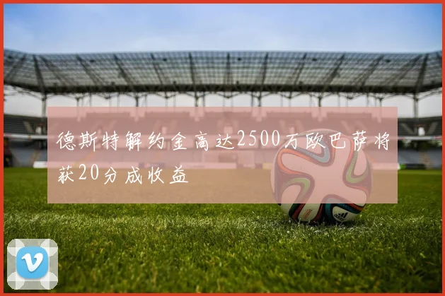 德斯特解约金高达2500万欧巴萨将获20分成收益