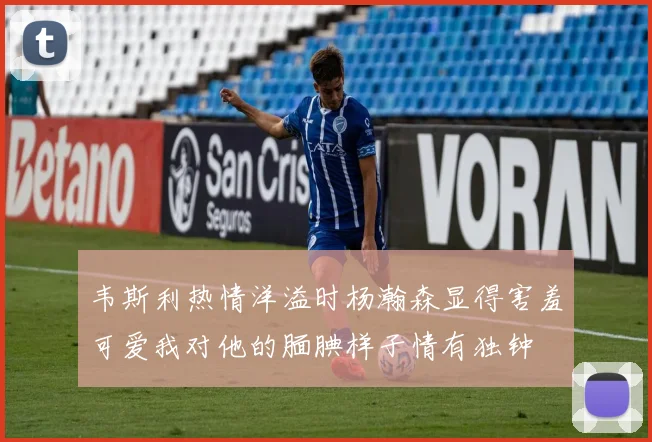 韦斯利热情洋溢时杨瀚森显得害羞可爱我对他的腼腆样子情有独钟