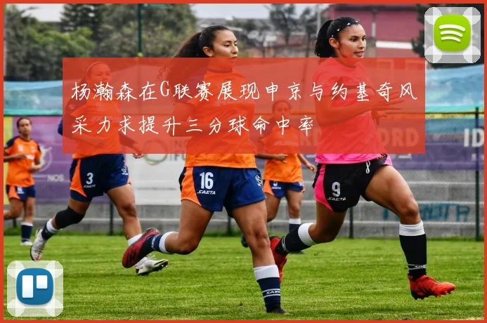 杨瀚森在G联赛展现申京与约基奇风采力求提升三分球命中率