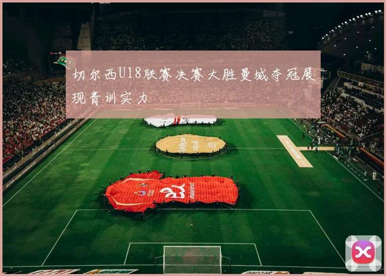 切尔西U18联赛决赛大胜曼城夺冠展现青训实力