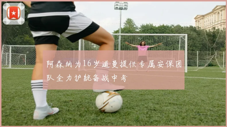 阿森纳为16岁道曼提供专属安保团队全力护航备战中考
