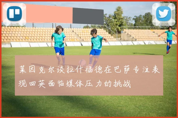 莱因克尔谈拉什福德在巴萨专注表现回英面临媒体压力的挑战