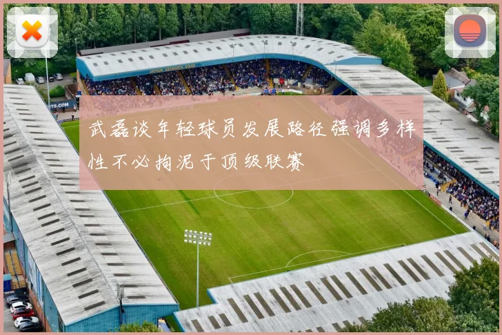 武磊谈年轻球员发展路径强调多样性不必拘泥于顶级联赛