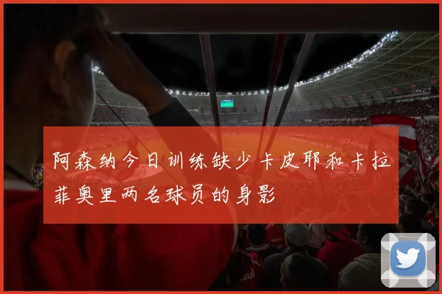 阿森纳今日训练缺少卡皮耶和卡拉菲奥里两名球员的身影