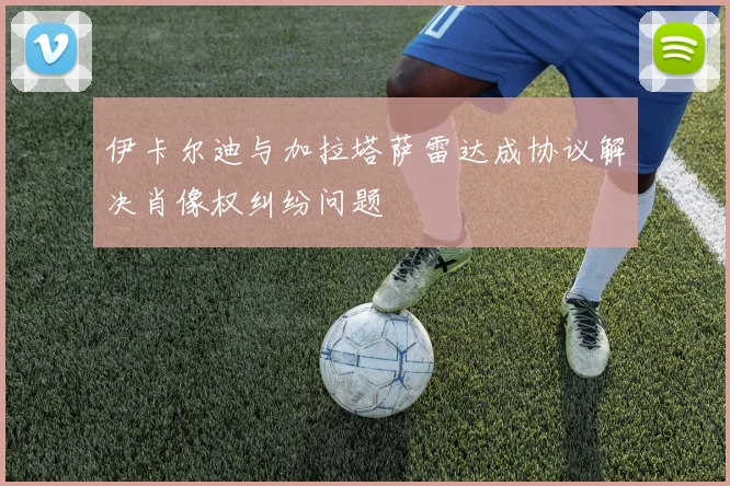 伊卡尔迪与加拉塔萨雷达成协议解决肖像权纠纷问题