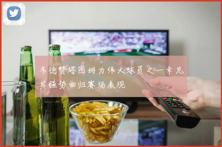 韦德赞塔图姆为伟大球员之一幸见其强势回归赛场表现