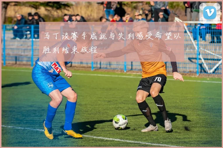马丁谈赛季成就与失利感受希望以胜利结束旅程