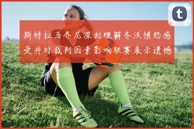 斯特拉马乔尼深刻理解齐沃愤怒感受并对裁判因素影响联赛表示遗憾