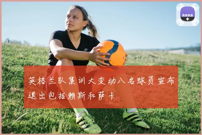 英格兰队集训大变动八名球员宣布退出包括赖斯和萨卡