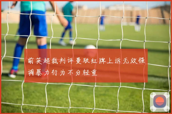 前英超裁判评曼联红牌上诉无效强调暴力行为不分轻重