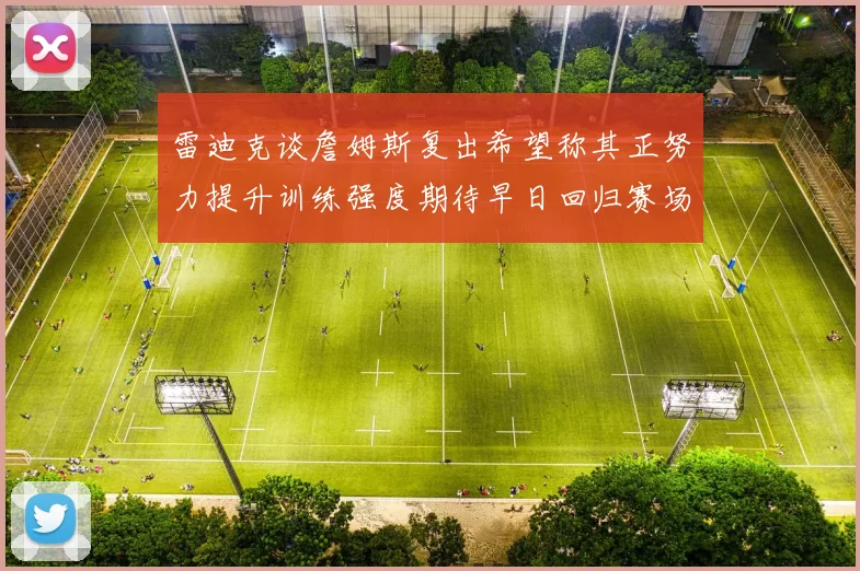 雷迪克谈詹姆斯复出希望称其正努力提升训练强度期待早日回归赛场