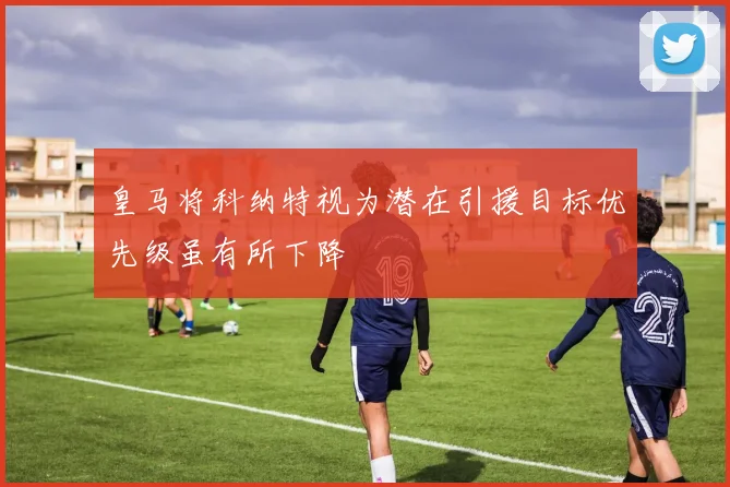 皇马将科纳特视为潜在引援目标优先级虽有所下降