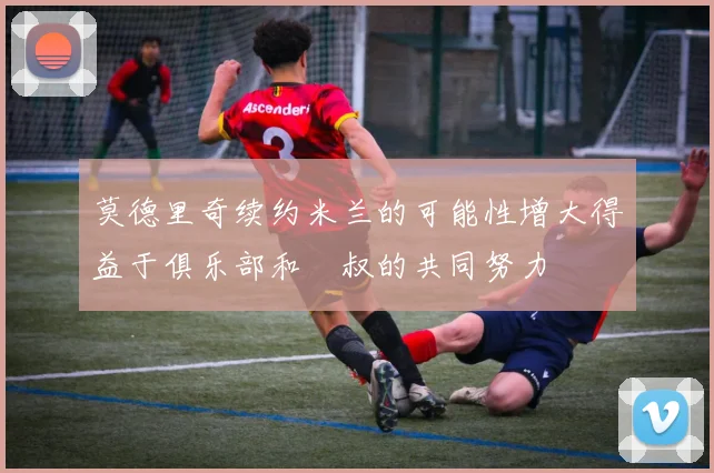 莫德里奇续约米兰的可能性增大得益于俱乐部和囧叔的共同努力