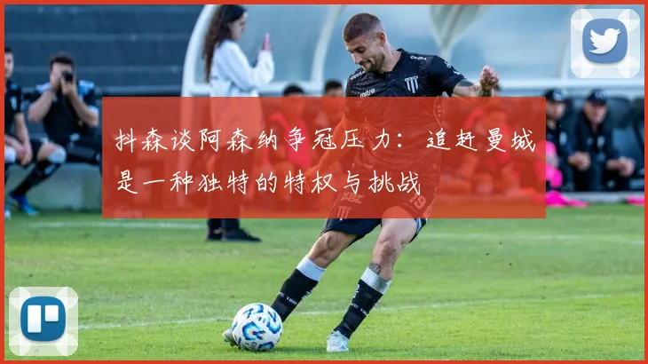 抖森谈阿森纳争冠压力：追赶曼城是一种独特的特权与挑战