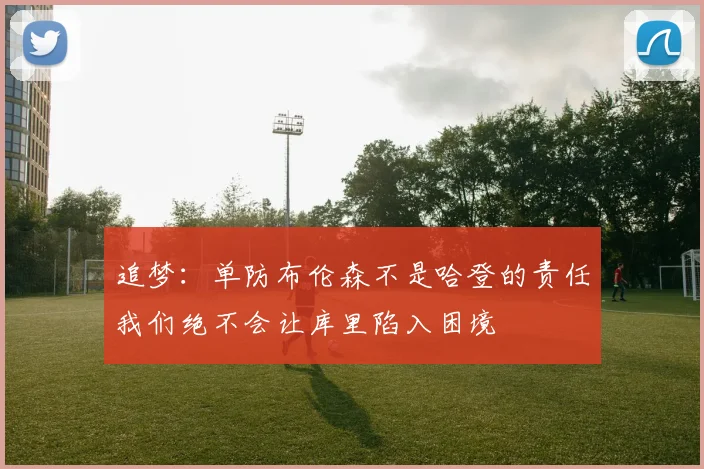 追梦：单防布伦森不是哈登的责任我们绝不会让库里陷入困境