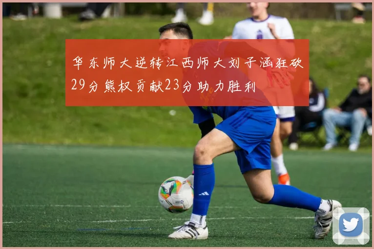 华东师大逆转江西师大刘子涵狂砍29分熊权贡献23分助力胜利