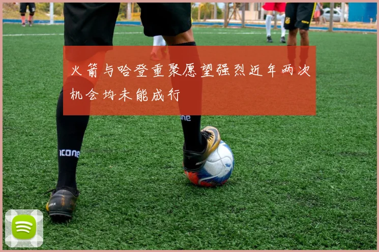火箭与哈登重聚愿望强烈近年两次机会均未能成行