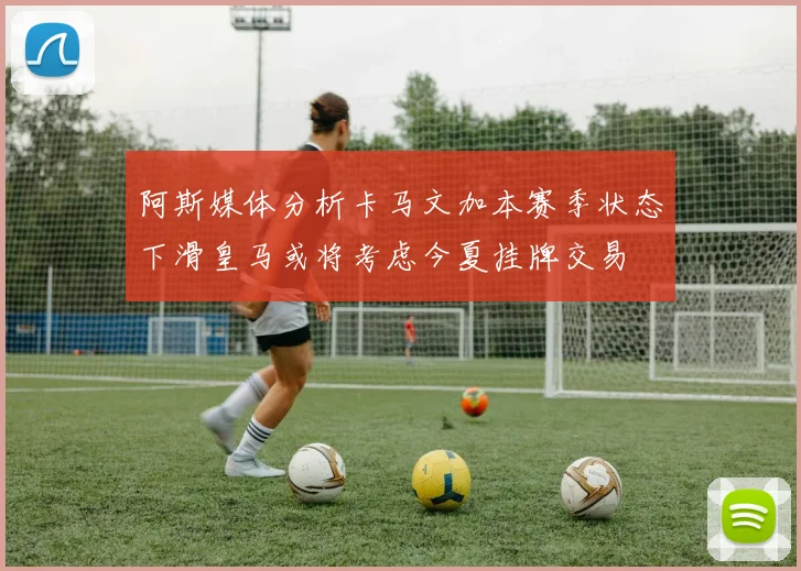 阿斯媒体分析卡马文加本赛季状态下滑皇马或将考虑今夏挂牌交易