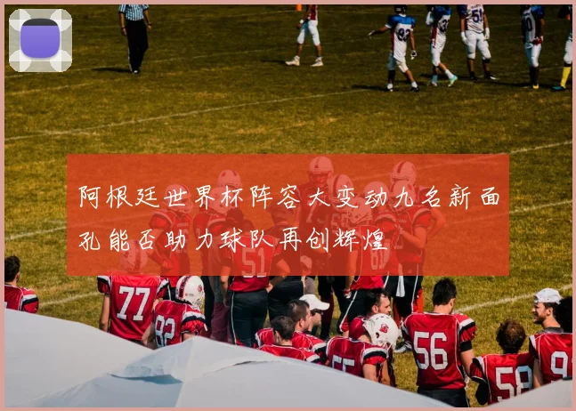 阿根廷世界杯阵容大变动九名新面孔能否助力球队再创辉煌