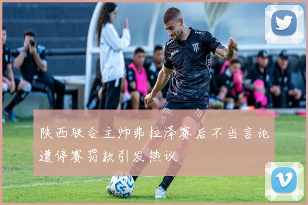陕西联合主帅弗拉泽赛后不当言论遭停赛罚款引发热议