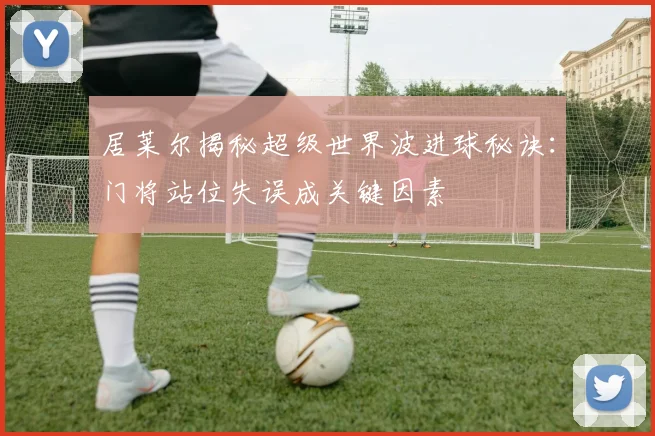 居莱尔揭秘超级世界波进球秘诀：门将站位失误成关键因素