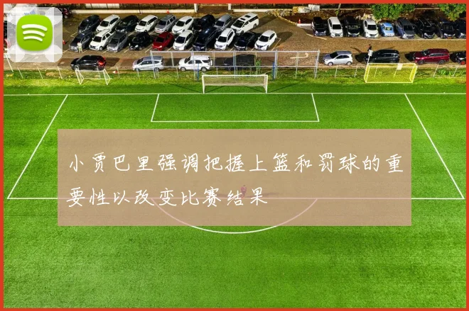 小贾巴里强调把握上篮和罚球的重要性以改变比赛结果