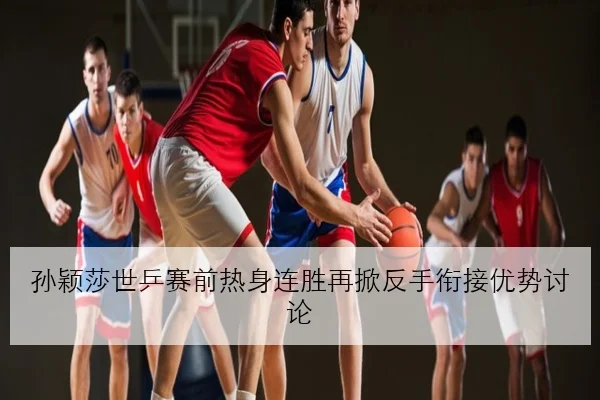孙颖莎世乒赛前热身连胜再掀反手衔接优势讨论